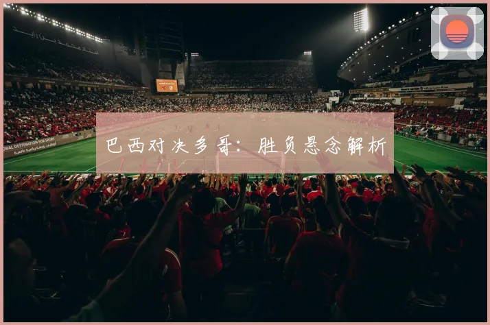 巴西对决多哥：胜负悬念解析 - 伟德体育官网