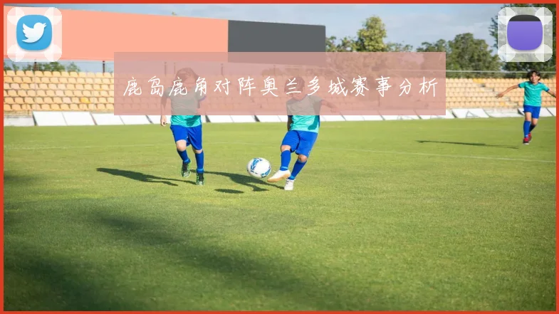 鹿岛鹿角对阵奥兰多城赛事分析 - 伟德体育官网
