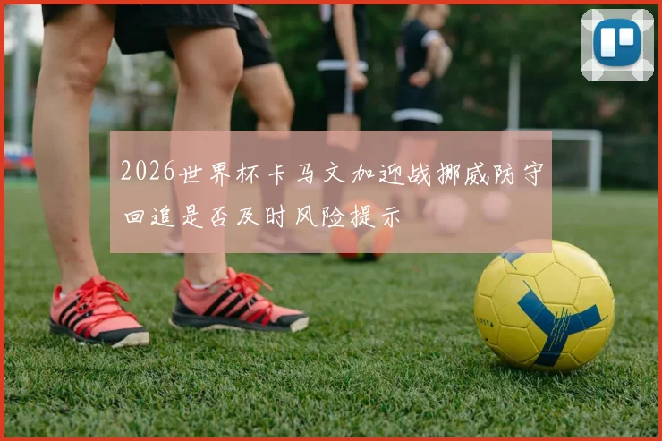 2026世界杯卡马文加迎战挪威防守回追是否及时风险提示