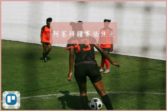 阿塞拜疆赛场焦点 - 伟德体育官网