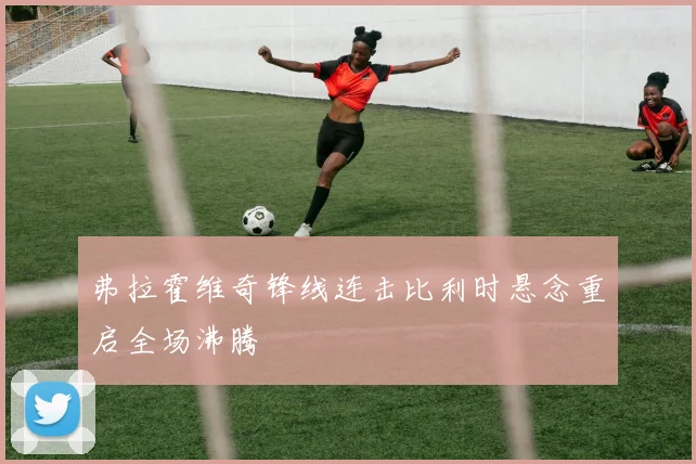 弗拉霍维奇锋线连击比利时悬念重启全场沸腾