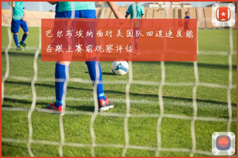 巴尔布埃纳面对美国队回追速度能否跟上赛前观察评估