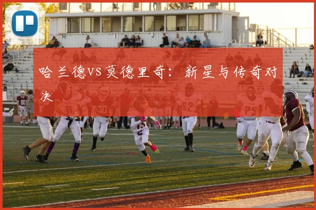 哈兰德vs莫德里奇：新星与传奇对决 - 伟德体育官网