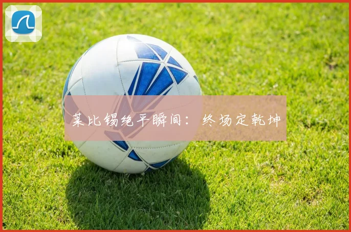 莱比锡绝平瞬间：终场定乾坤 - 伟德体育官网