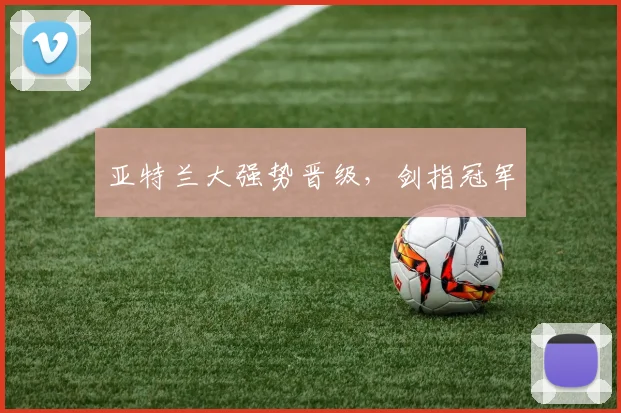 亚特兰大强势晋级，剑指冠军 - 伟德体育官网