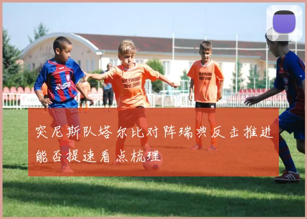 突尼斯队塔尔比对阵瑞典反击推进能否提速看点梳理