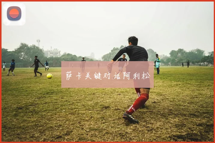 萨卡关键对话阿利松 - 伟德体育官网