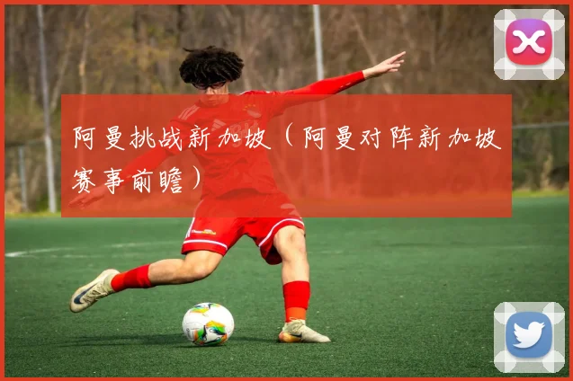 阿曼挑战新加坡（阿曼对阵新加坡赛事前瞻） - 伟德体育官网