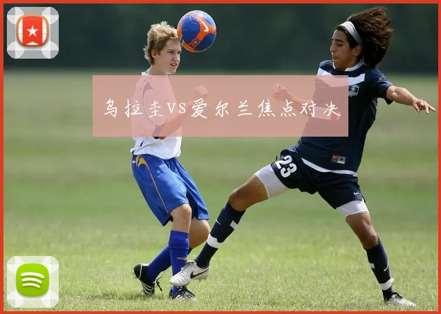 乌拉圭vs爱尔兰焦点对决 - 伟德体育官网