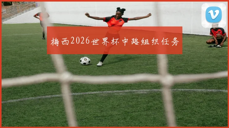 梅西2026世界杯中路组织任务