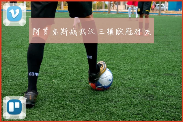 阿贾克斯战武汉三镇欧冠对决 - 伟德体育官网