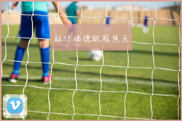拉什福德欧冠焦点 - 伟德体育官网