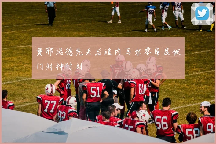 费耶诺德先丢后追内马尔零角度破门封神时刻