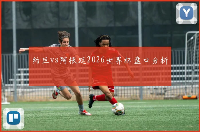约旦vs阿根廷2026世界杯盘口分析