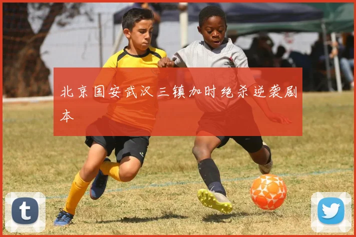 北京国安武汉三镇加时绝杀逆袭剧本