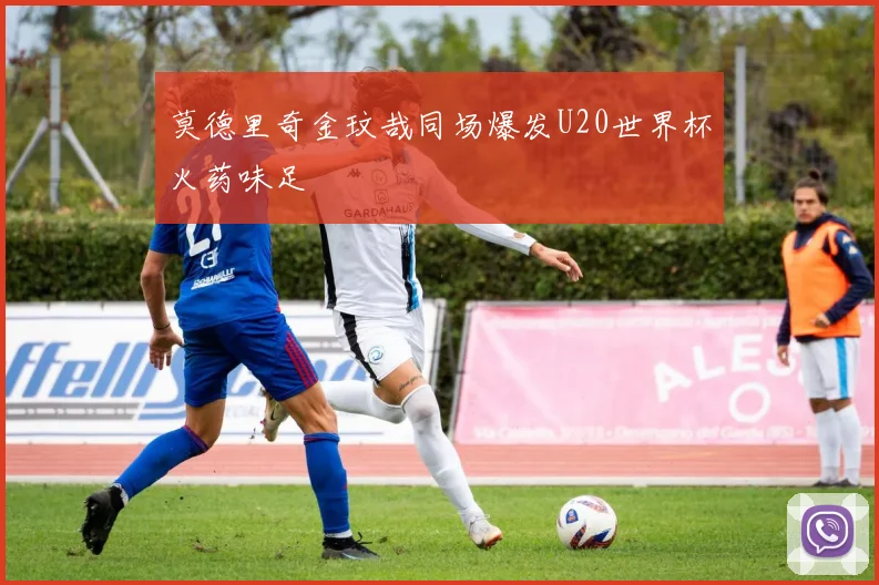 莫德里奇金玟哉同场爆发U20世界杯火药味足