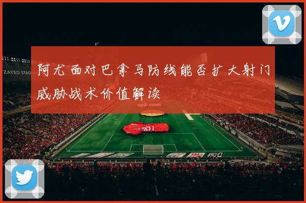 阿尤面对巴拿马防线能否扩大射门威胁战术价值解读