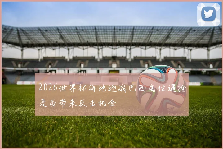 2026世界杯海地迎战巴西高位逼抢是否带来反击机会