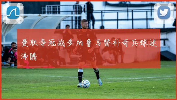 曼联争冠战多纳鲁马替补奇兵球迷沸腾