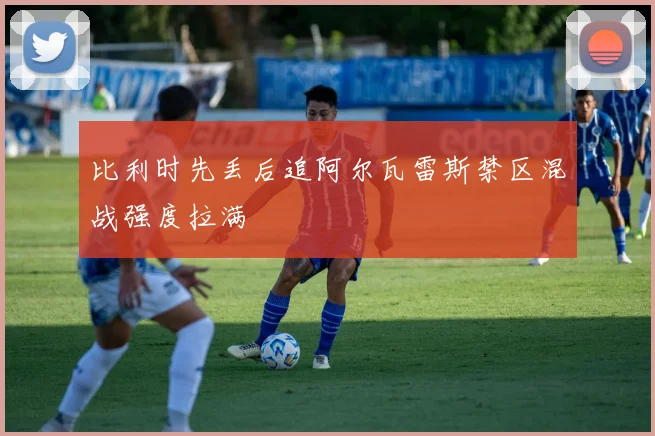 比利时先丢后追阿尔瓦雷斯禁区混战强度拉满