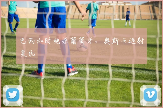 巴西加时绝杀葡萄牙，奥斯卡远射复仇