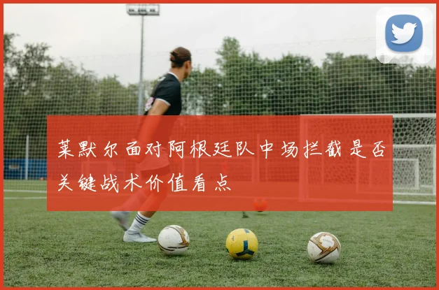莱默尔面对阿根廷队中场拦截是否关键战术价值看点