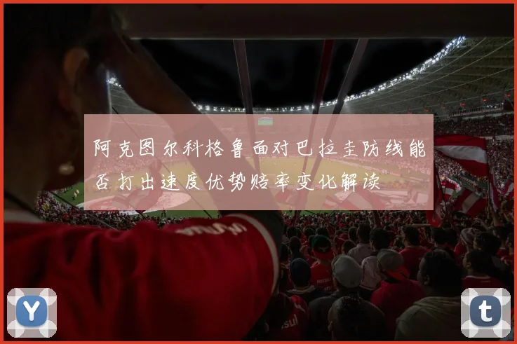 阿克图尔科格鲁面对巴拉圭防线能否打出速度优势赔率变化解读