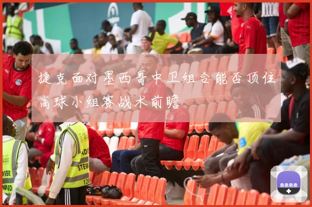 捷克面对墨西哥中卫组合能否顶住高球小组赛战术前瞻