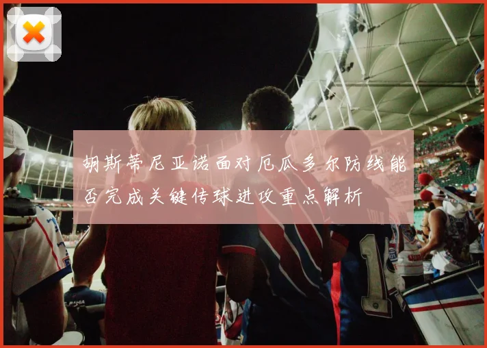 胡斯蒂尼亚诺面对厄瓜多尔防线能否完成关键传球进攻重点解析