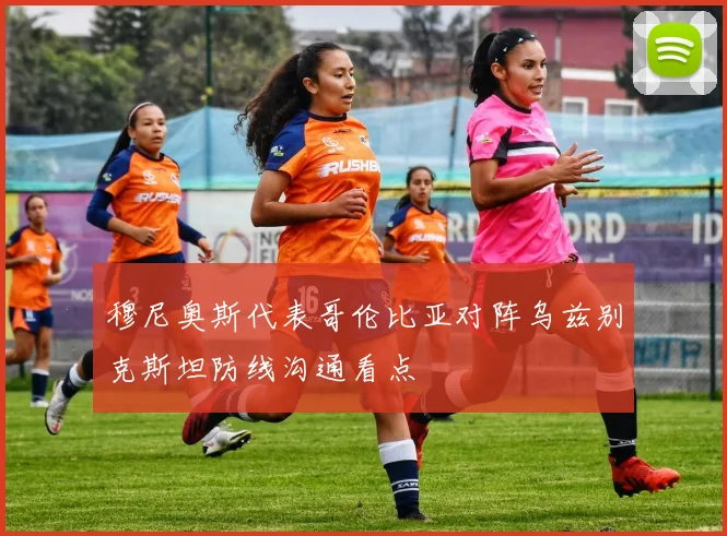 穆尼奥斯代表哥伦比亚对阵乌兹别克斯坦防线沟通看点