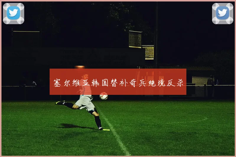塞尔维亚韩国替补奇兵绝境反杀