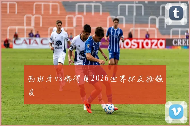 西班牙vs佛得角2026世界杯反抢强度