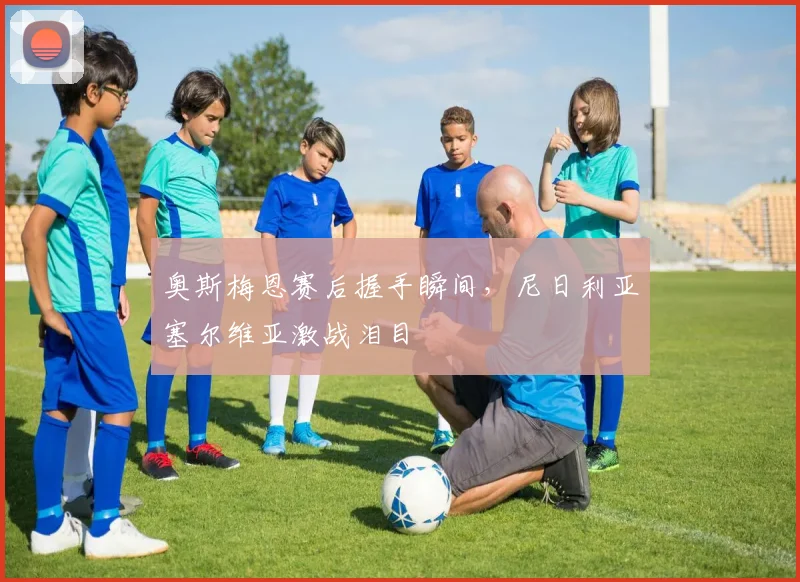 奥斯梅恩赛后握手瞬间，尼日利亚塞尔维亚激战泪目