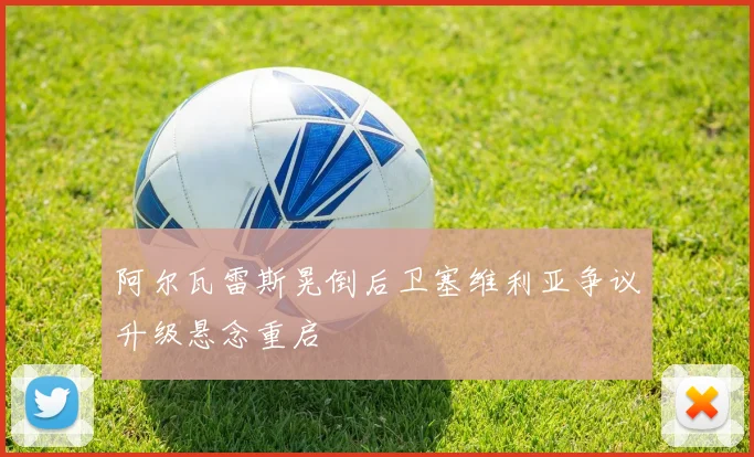 阿尔瓦雷斯晃倒后卫塞维利亚争议升级悬念重启