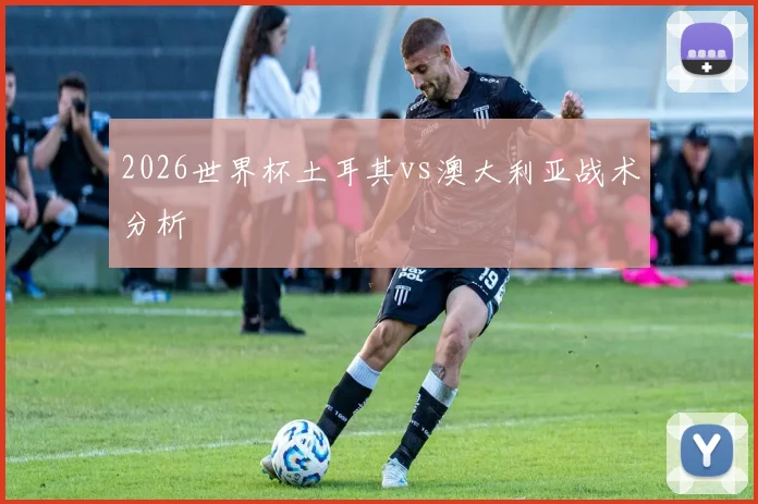 2026世界杯土耳其vs澳大利亚战术分析