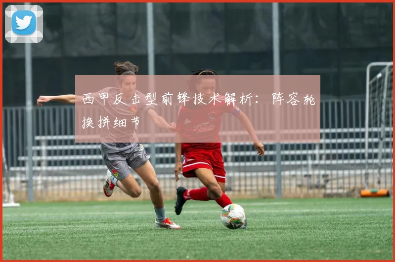 西甲反击型前锋技术解析:阵容轮换拼细节