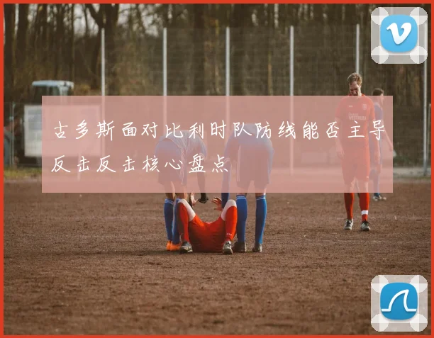 古多斯面对比利时队防线能否主导反击反击核心盘点