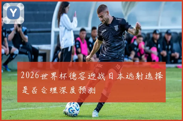 2026世界杯德容迎战日本远射选择是否合理深度预测