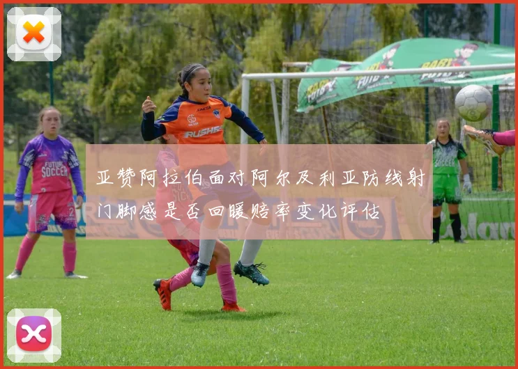 亚赞阿拉伯面对阿尔及利亚防线射门脚感是否回暖赔率变化评估