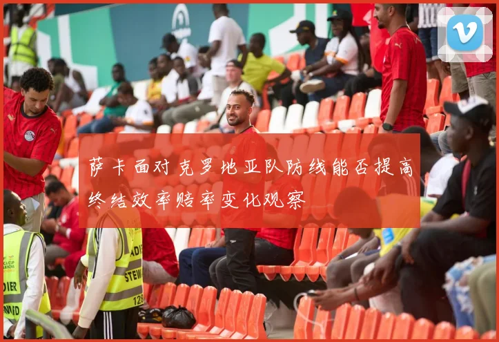 萨卡面对克罗地亚队防线能否提高终结效率赔率变化观察
