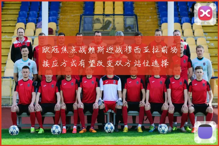 欧冠焦点战赖斯迎战穆西亚拉前场接应方式有望改变双方站位选择