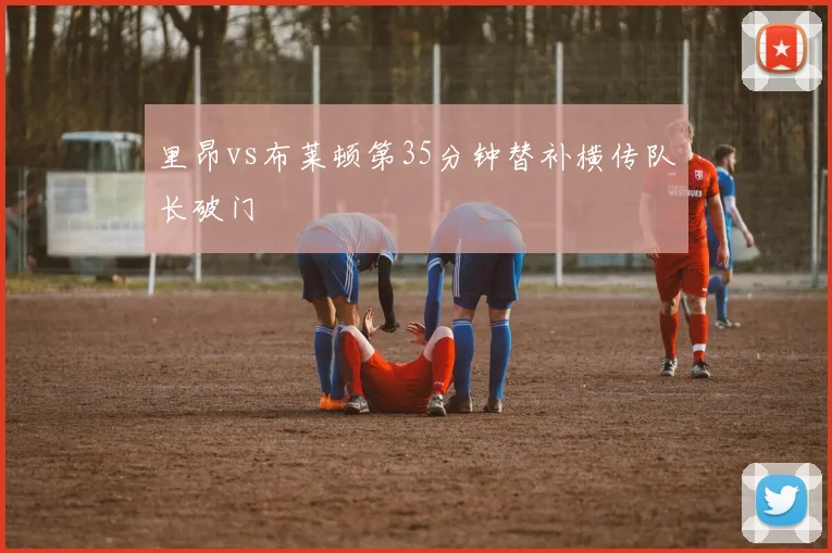 里昂vs布莱顿第35分钟替补横传队长破门