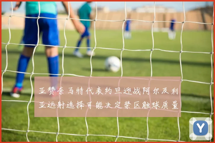亚赞奈马特代表约旦迎战阿尔及利亚远射选择可能决定禁区触球质量