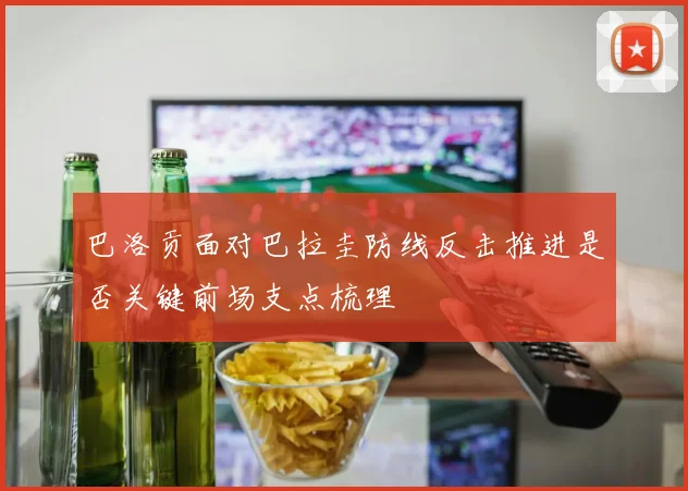 巴洛贡面对巴拉圭防线反击推进是否关键前场支点梳理