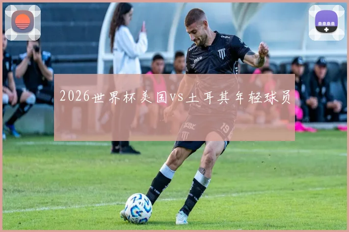 2026世界杯美国vs土耳其年轻球员