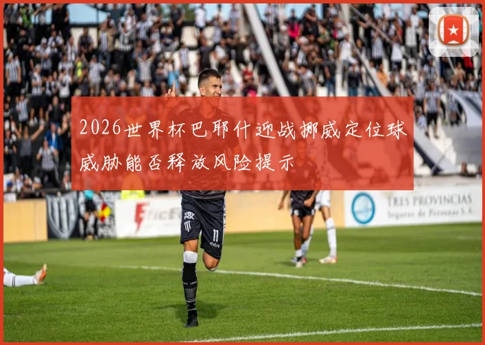 2026世界杯巴耶什迎战挪威定位球威胁能否释放风险提示