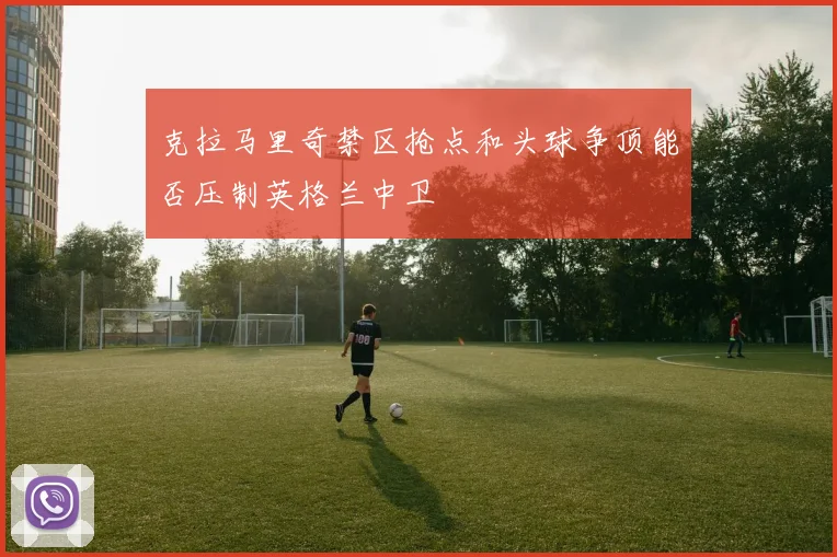 克拉马里奇禁区抢点和头球争顶能否压制英格兰中卫