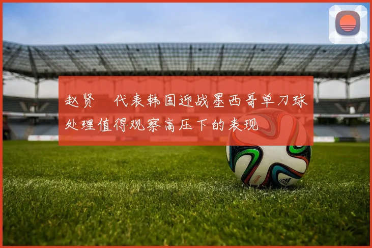 赵贤祐代表韩国迎战墨西哥单刀球处理值得观察高压下的表现