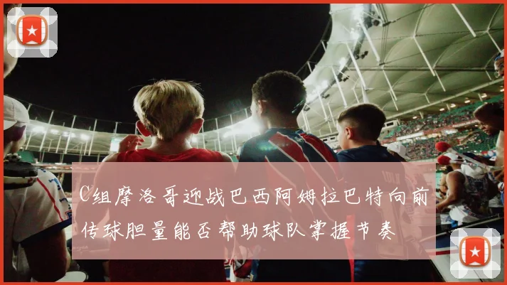 C组摩洛哥迎战巴西阿姆拉巴特向前传球胆量能否帮助球队掌握节奏