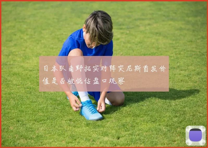 日本队南野拓实对阵突尼斯首发价值是否被低估盘口观察
